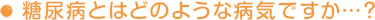 糖尿病とはどのような病気ですか…？