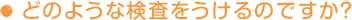 どのような検査をうけるのですか？